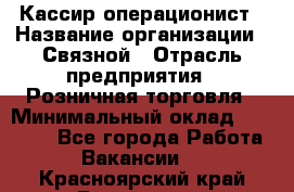 Кассир-операционист › Название организации ­ Связной › Отрасль предприятия ­ Розничная торговля › Минимальный оклад ­ 25 000 - Все города Работа » Вакансии   . Красноярский край,Бородино г.